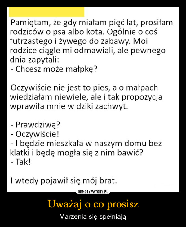 Uważaj o co prosisz – Marzenia się spełniają Pamiętam, że gdy miałam pięć lat, prosiłamrodziców o psa albo kota. Ogólnie o cośfutrzastego i żywego do zabawy. Moirodzice ciągle mi odmawiali, ale pewnegodnia zapytali:- Chcesz może małpkę?Oczywiście nie jest to pies, a o małpachwiedziałam niewiele, ale i tak propozycjawprawiła mnie w dziki zachwyt.- Prawdziwą?- Oczywiście!- I będzie mieszkała w naszym domu bezklatki i będę mogła się z nim bawić?- Tak!I wtedy pojawił się mój brat.