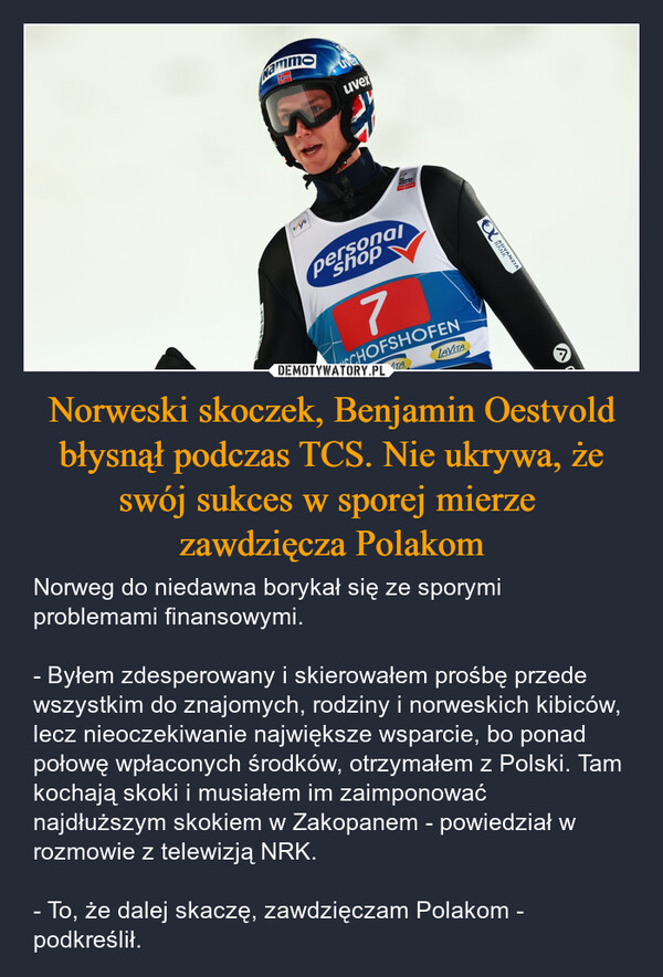 Norweski skoczek, Benjamin Oestvold błysnął podczas TCS. Nie ukrywa, że swój sukces w sporej mierze zawdzięcza Polakom – Norweg do niedawna borykał się ze sporymi problemami finansowymi.- Byłem zdesperowany i skierowałem prośbę przede wszystkim do znajomych, rodziny i norweskich kibiców, lecz nieoczekiwanie największe wsparcie, bo ponad połowę wpłaconych środków, otrzymałem z Polski. Tam kochają skoki i musiałem im zaimponować najdłuższym skokiem w Zakopanem - powiedział w rozmowie z telewizją NRK.- To, że dalej skaczę, zawdzięczam Polakom - podkreślił. Nammauvexpersonal7SCHOFSHOFENVITALAVITABANANZIA