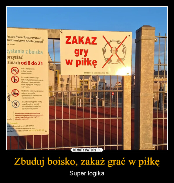Zbuduj boisko, zakaż grać w piłkę – Super logika Szczecińskie TowarzystwoBudownictwa SpołecznegoSp. zo.o.zystania z boiskaorzystaćD,zinach od 8 do 21Owych§Jazda na rowerzejest na boiskuniedozwolona.Na boisku obowiązujecałkowity zakaz spożywaniaalkoholu i przebywaniaosób będących pod jegowpływem.Na boisku obowiązuje zakazpalenia wyrobówtytoniowych i papierosówelektronicznych.Za uszkodzony przez osobyniepełnoletnie sprzętodpowiadają rodzice lubopiekunowie prawni.Osoby naruszające postanowieniaregulaminu są zagrożone stosowaniemsankcji wynikających z przepisówKodeksu wykroczeń6, Szczecinać do administratora obiektu:wnictwa Społecznego sp. z o.o.,ego 1a, 70-302 Szczecin, tel. 91 430 91 00ZAKAZgryw piłkęZarządca Szczecińskie TBS
