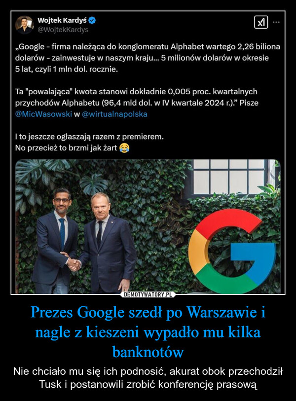 Prezes Google szedł po Warszawie i nagle z kieszeni wypadło mu kilka banknotów – Nie chciało mu się ich podnosić, akurat obok przechodził Tusk i postanowili zrobić konferencję prasową Wojtek Kardyś@WojtekKardys,,Google - firma należąca do konglomeratu Alphabet wartego 2,26 bilionadolarów - zainwestuje w naszym kraju... 5 milionów dolarów w okresie5 lat, czyli 1 mln dol. rocznie.Ta "powalająca" kwota stanowi dokładnie 0,005 proc. kwartalnychprzychodów Alphabetu (96,4 mld dol. w IV kwartale 2024 r.)." Pisze@MicWasowski w @wirtualnapolskaI to jeszcze ogłaszają razem z premierem.No przecież to brzmi jak żart
