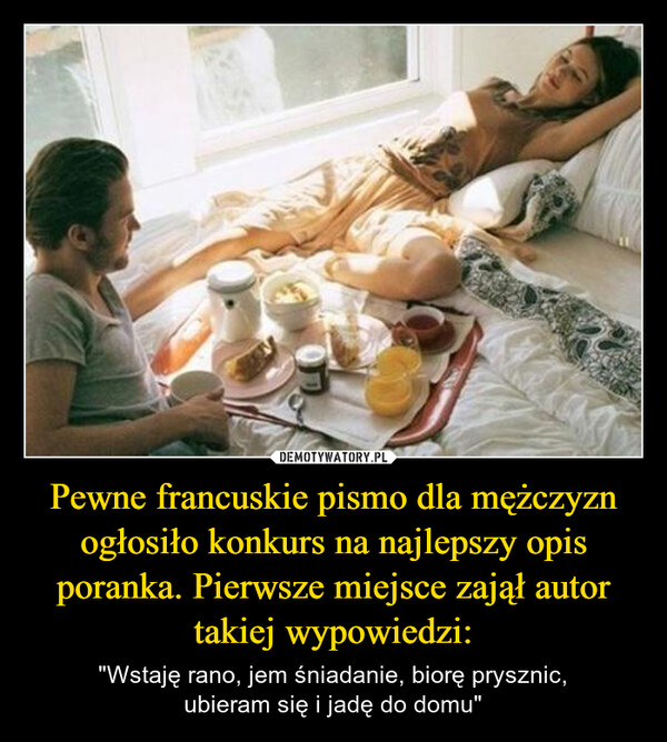 Pewne francuskie pismo dla mężczyzn ogłosiło konkurs na najlepszy opis poranka. Pierwsze miejsce zajął autor takiej wypowiedzi: – "Wstaję rano, jem śniadanie, biorę prysznic,ubieram się i jadę do domu" 