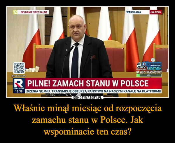 Właśnie minął miesiąc od rozpoczęcia zamachu stanu w Polsce. Jak wspominacie ten czas? –  12 WYDANIE SPECJALNEWARSZAWANA ŻYWOROHEAGUDSPRZY 5 500000złNA WOZ TRANSMISYJNYR PILNE! ZAMACH STANU W POLSCE16:39 EDZENIA SEJMU. TRANSMISJĘ OBEJRZĄ PAŃSTWO NA NASZYM KANALE NA PLATFORMIE