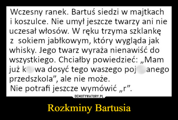 Rozkminy Bartusia –  Wczesny ranek. Bartuś siedzi w majtkachi koszulce. Nie umył jeszcze twarzy ani nieuczesał włosów. W ręku trzyma szklankęz sokiem jabłkowym, który wygląda jakwhisky. Jego twarz wyraża nienawiść dowszystkiego. Chciałby powiedzieć:,,Mamjuż ko wa dosyć tego waszego pojanegoprzedszkola", ale nie może.Nie potrafi jeszcze wymówić,,r".