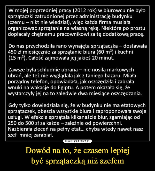 Dowód na to, że czasem lepiejbyć sprzątaczką niż szefem –  W mojej poprzedniej pracy (2012 rok) w biurowcu nie byłosprzątaczki zatrudnionej przez administrację budynku(czemu - nikt nie wiedział), więc każda firma musiałaorganizować sprzątanie na własną rękę. Niektóre po prostudopłacały chętnemu pracownikowi za tę dodatkową pracę.Do nas przychodziła rano wynajęta sprzątaczka - dostawała450 zł miesięcznie za sprzątanie biura (60 m²) i kuchni(15 m²). Całość zajmowała jej jakieś 20 minut.Zawsze była schludnie ubrana - nie nosiła markowychubrań, ale też nie wyglądała jak z taniego bazaru. Miałaporządny telefon, opowiadała, jak oszczędziła i zabraławnuki na wakacje do Egiptu. A potem okazało się, żewystarczyły jej na to zaledwie dwa miesiące oszczędzania.Gdy tylko dowiedziała się, że w budynku nie ma etatowychsprzątaczek, obeszła wszystkie biura i zaproponowała swojeusługi. W efekcie sprzątała klikanaście biur, zgarniając od250 do 500 zł za każde - zależnie od powierzchni.Nazbierała zleceń na pełny etat... chyba wtedy nawet naszszef mniej zarabiał.kwejk.pl