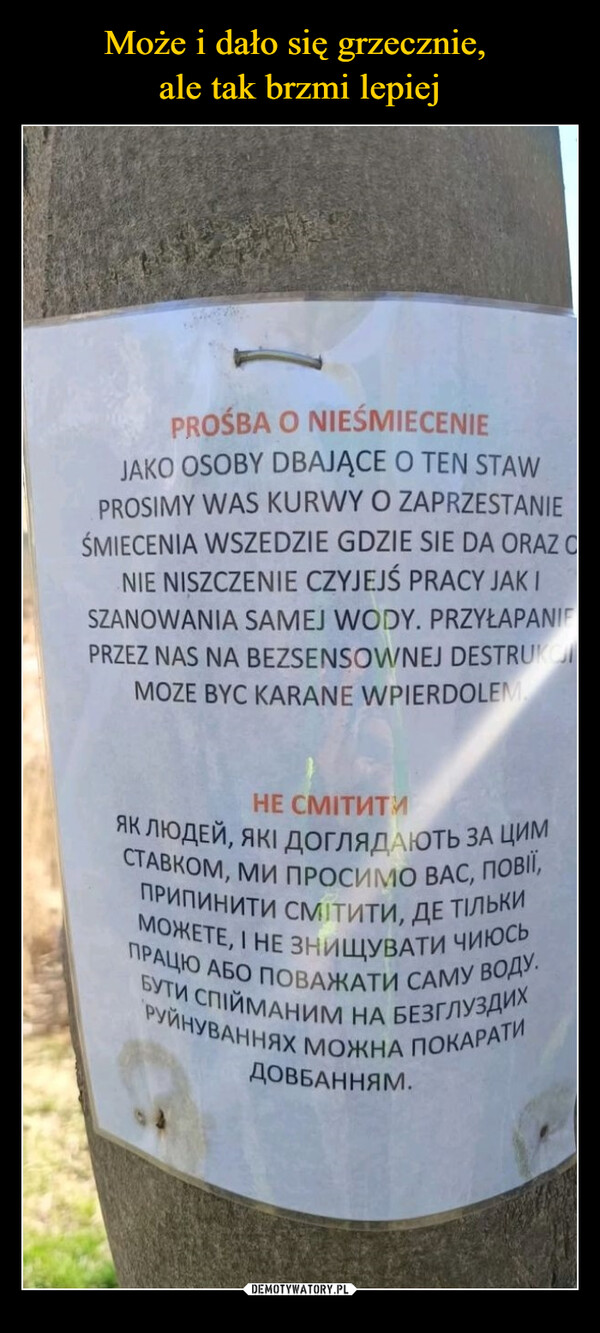  –  PROŚBA O NIEŚMIECENIEJAKO OSOBY DBAJĄCE O TEN STAWPROSIMY WAS KURWY O ZAPRZESTANIEŚMIECENIA WSZEDZIE GDZIE SIE DA ORAZ ONIE NISZCZENIE CZYJEJŚ PRACY JAK ISZANOWANIA SAMEJ WODY. PRZYŁAPANIFPRZEZ NAS NA BEZSENSOWNEJ DESTRUKCMOZE BYC KARANE WPIERDOLEMНЕ СМІТИТИЯК ЛЮДЕЙ, ЯКІ ДОГЛЯДАЮТЬ ЗА ЦИМСТАВКОМ, МИ ПРОСИМО ВАС, ПОВІЇ,МОЖЕТЕ, І НЕ ЗНИЩУВАТИ ЧИюсьПРИПИНИТИ СМІТИТИ, ДЕ ТІЛЬКИПРАЦЮ АБО ПОВАЖАТИ САМУ ВОДУ.БУТИ СПІЙМАНИМ НА БЕЗГЛУЗДИХРУЙНУВАННЯХ МОЖНА ПОКАРАТИДОВБАННЯМ.