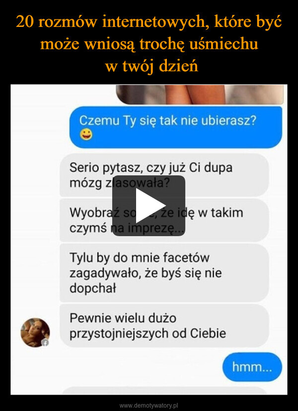  –  Czemu Ty się tak nie ubierasz?eSerio pytasz, czy już Ci dupamózg zlasowała?Wyobraź sobie, że idę w takimczymś na imprezę...Tylu by do mnie facetówzagadywało, że byś się niedopchałPewnie wielu dużoprzystojniejszych od Ciebiehmm...
