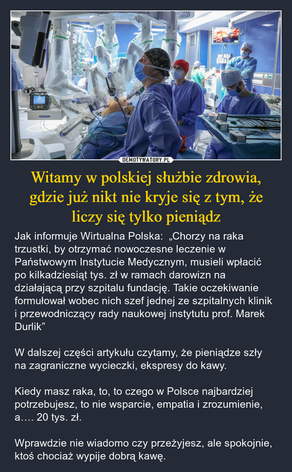 Witamy w polskiej służbie zdrowia, gdzie już nikt nie kryje się z tym, że liczy się tylko pieniądz – Jak informuje Wirtualna Polska:  „Chorzy na raka trzustki, by otrzymać nowoczesne leczenie w Państwowym Instytucie Medycznym, musieli wpłacić po kilkadziesiąt tys. zł w ramach darowizn na działającą przy szpitalu fundację. Takie oczekiwanie formułował wobec nich szef jednej ze szpitalnych klinik i przewodniczący rady naukowej instytutu prof. Marek Durlik”W dalszej części artykułu czytamy, że pieniądze szły na zagraniczne wycieczki, ekspresy do kawy.Kiedy masz raka, to, to czego w Polsce najbardziej potrzebujesz, to nie wsparcie, empatia i zrozumienie, a…. 20 tys. zł.Wprawdzie nie wiadomo czy przeżyjesz, ale spokojnie, ktoś chociaż wypije dobrą kawę. 2Π