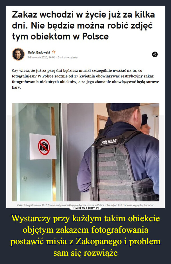 Wystarczy przy każdym takim obiekcie objętym zakazem fotografowania postawić misia z Zakopanego i problem sam się rozwiąże –  Zakaz wchodzi w życie już za kilkadni. Nie będzie można robić zdjęćtym obiektom w PolsceRafał Badowski08 kwietnia 2025, 14:06 3 minuty czytaniaCzy wiesz, że już za parę dni będziesz musiał szczególnie uważać na to, cofotografujesz? W Polsce zacznie od 17 kwietnia obowiązywać restrykcyjny zakazfotografowania niektórych obiektów, a za jego złamanie obowiązywać będą surowekary.POLICJAZakaz fotografowania. Od 17 kwietnia tym obiektom nie będzie można w Polsce robić zdjęć. Fot. Tadeusz Wypych/Reporter