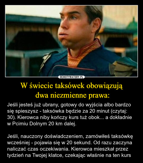 W świecie taksówek obowiązują dwa niezmienne prawa: – Jeśli jesteś już ubrany, gotowy do wyjścia albo bardzo się spieszysz - taksówka będzie za 20 minut (czytaj: 30). Kierowca niby kończy kurs tuż obok... a dokładnie w Pcimiu Dolnym 20 km dalej.Jeśli, nauczony doświadczeniem, zamówiłeś taksówkę wcześniej - pojawia się w 20 sekund. Od razu zaczyna naliczać czas oczekiwania. Kierowca mieszkał przez tydzień na Twojej klatce, czekając właśnie na ten kurs 