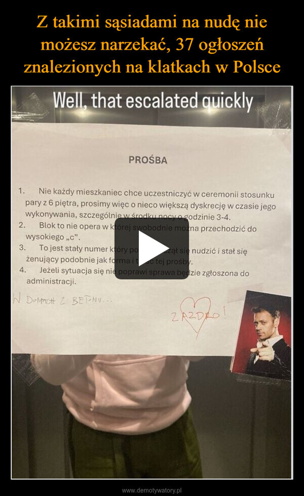  –  Well, that escalated quicklyPROŚBA1. Nie każdy mieszkaniec chce uczestniczyć w ceremonii stosunkupary z 6 piętra, prosimy więc o nieco większą dyskrecję w czasie jego2.wykonywania, szczególnie w środku nocy o godzinie 3-4.Blok to nie opera w której swobodnie można przechodzić dowysokiego,,c".3. To jest stały numer który powoli zaczął się nudzić i stał siężenujący podobnie jak forma i treść tej prośby.4.Jeżeli sytuacja się nie poprawi sprawa będzie zgłoszona doadministracji.W DOMACH Z BETNU...ZAZDRO