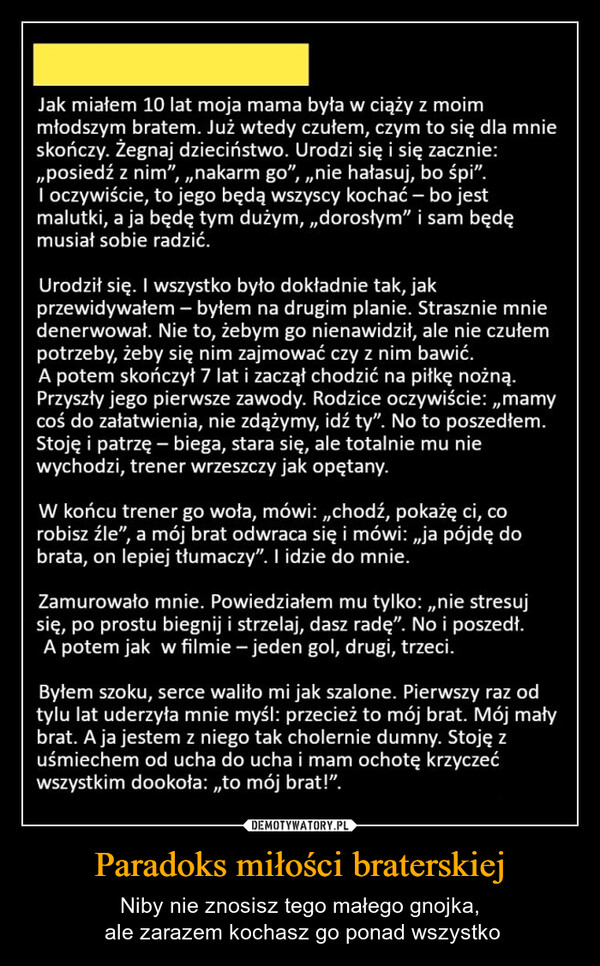 Paradoks miłości braterskiej – Niby nie znosisz tego małego gnojka, ale zarazem kochasz go ponad wszystko Jak miałem 10 lat moja mama była w ciąży z moimmłodszym bratem. Już wtedy czułem, czym to się dla mnieskończy. Żegnaj dzieciństwo. Urodzi się i się zacznie:,,posiedź z nim”, „nakarm go", „nie hałasuj, bo śpi".I oczywiście, to jego będą wszyscy kochać - bo jestmalutki, a ja będę tym dużym,,,dorosłym" i sam będęmusiał sobie radzić.Urodził się. I wszystko było dokładnie tak, jakprzewidywałem - byłem na drugim planie. Strasznie mniedenerwował. Nie to, żebym go nienawidził, ale nie czułempotrzeby, żeby się nim zajmować czy z nim bawić.A potem skończył 7 lat i zaczął chodzić na piłkę nożną.Przyszły jego pierwsze zawody. Rodzice oczywiście:,,mamycoś do załatwienia, nie zdążymy, idź ty". No to poszedłem.Stoję i patrzę - biega, stara się, ale totalnie mu niewychodzi, trener wrzeszczy jak opętany.W końcu trener go woła, mówi:,,chodź, pokażę ci, corobisz źle", a mój brat odwraca się i mówi: „ja pójdę dobrata, on lepiej tłumaczy". I idzie do mnie.Zamurowało mnie. Powiedziałem mu tylko: „nie stresujsię, po prostu biegnij i strzelaj, dasz radę". No i poszedł.A potem jak w filmie - jeden gol, drugi, trzeci.Byłem szoku, serce waliło mi jak szalone. Pierwszy raz odtylu lat uderzyła mnie myśl: przecież to mój brat. Mój małybrat. A ja jestem z niego tak cholernie dumny. Stoję zuśmiechem od ucha do ucha i mam ochotę krzyczećwszystkim dookoła:,,to mój brat!".