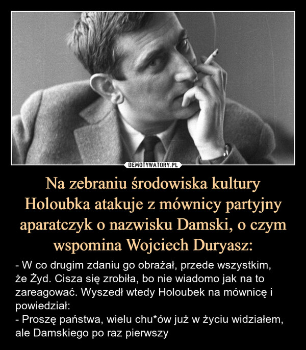 Na zebraniu środowiska kultury Holoubka atakuje z mównicy partyjny aparatczyk o nazwisku Damski, o czym wspomina Wojciech Duryasz: – - W co drugim zdaniu go obrażał, przede wszystkim,że Żyd. Cisza się zrobiła, bo nie wiadomo jak na to zareagować. Wyszedł wtedy Holoubek na mównicę i powiedział:- Proszę państwa, wielu chu*ów już w życiu widziałem,ale Damskiego po raz pierwszy 