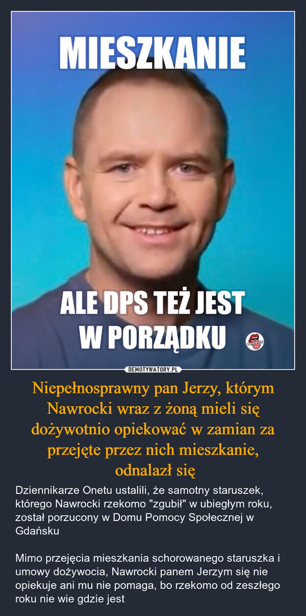 Niepełnosprawny pan Jerzy, którym Nawrocki wraz z żoną mieli się dożywotnio opiekować w zamian za przejęte przez nich mieszkanie, odnalazł się – Dziennikarze Onetu ustalili, że samotny staruszek, którego Nawrocki rzekomo "zgubił" w ubiegłym roku, został porzucony w Domu Pomocy Społecznej w Gdańsku Mimo przejęcia mieszkania schorowanego staruszka i umowy dożywocia, Nawrocki panem Jerzym się nie opiekuje ani mu nie pomaga, bo rzekomo od zeszłego roku nie wie gdzie jest MIESZKANIEALE DPS TEŻ JESTW PORZĄDKUACOUNT TO
