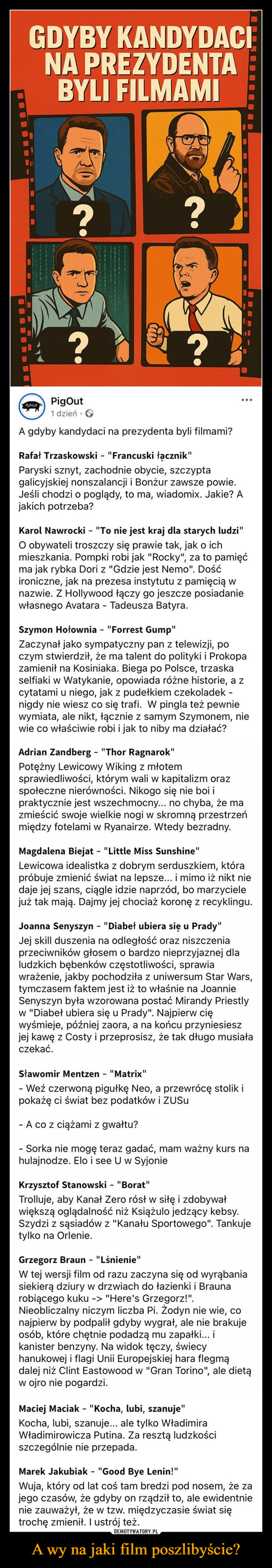 A wy na jaki film poszlibyście? –  GDYBY KANDYDACINA PREZYDENTABYLI FILMAMI????PigOut1 dzień.>A gdyby kandydaci na prezydenta byli filmami?Rafał Trzaskowski - "Francuski łącznik"Paryski sznyt, zachodnie obycie, szczyptagalicyjskiej nonszalancji i Bonżur zawsze powie.Jeśli chodzi o poglądy, to ma, wiadomix. Jakie? Ajakich potrzeba?Karol Nawrocki - "To nie jest kraj dla starych ludzi"O obywateli troszczy się prawie tak, jak o ichmieszkania. Pompki robi jak "Rocky", za to pamięćma jak rybka Dori z "Gdzie jest Nemo". Dośćironiczne, jak na prezesa instytutu z pamięcią wnazwie. Z Hollywood łączy go jeszcze posiadaniewłasnego Avatara - Tadeusza Batyra.Szymon Hołownia - "Forrest Gump"Zaczynał jako sympatyczny pan z telewizji, poczym stwierdził, że ma talent do polityki i Prokopazamienił na Kosiniaka. Biega po Polsce, trzaskaselfiaki w Watykanie, opowiada różne historie, a zcytatami u niego, jak z pudełkiem czekoladek -nigdy nie wiesz co się trafi. W pingla też pewniewymiata, ale nikt, łącznie z samym Szymonem, niewie co właściwie robi i jak to niby ma działać?Adrian Zandberg - "Thor Ragnarok"Potężny Lewicowy Wiking z młotemsprawiedliwości, którym wali w kapitalizm orazspołeczne nierówności. Nikogo się nie boi ipraktycznie jest wszechmocny... no chyba, że mazmieścić swoje wielkie nogi w skromną przestrzeńmiędzy fotelami w Ryanairze. Wtedy bezradny.Magdalena Biejat - "Little Miss Sunshine"Lewicowa idealistka z dobrym serduszkiem, którapróbuje zmienić świat na lepsze... i mimo iż nikt niedaje jej szans, ciągle idzie naprzód, bo marzycielejuż tak mają. Dajmy jej chociaż koronę z recyklingu.Joanna Senyszyn - "Diabeł ubiera się u Prady"Jej skill duszenia na odległość oraz niszczeniaprzeciwników głosem o bardzo nieprzyjaznej dlaludzkich bębenków częstotliwości, sprawiawrażenie, jakby pochodziła z uniwersum Star Wars,tymczasem faktem jest iż to właśnie na JoannieSenyszyn była wzorowana postać Mirandy Priestlyw "Diabeł ubiera się u Prady". Najpierw cięwyśmieje, później zaora, a na końcu przyniesieszjej kawę z Costy i przeprosisz, że tak długo musiałaczekać.Sławomir Mentzen - "Matrix"- Weź czerwoną pigułkę Neo, a przewrócę stolik ipokażę ci świat bez podatków i ZUSU- A co z ciążami z gwałtu?- Sorka nie mogę teraz gadać, mam ważny kurs nahulajnodze. Elo i see U w SyjonieKrzysztof Stanowski - "Borat"Trolluje, aby Kanał Zero rósł w siłę i zdobywałwiększą oglądalność niż Książulo jedzący kebsy.Szydzi z sąsiadów z "Kanału Sportowego". Tankujetylko na Orlenie.Grzegorz Braun - "Lśnienie"W tej wersji film od razu zaczyna się od wyrąbaniasiekierą dziury w drzwiach do łazienki i Braunarobiącego kuku -> "Here's Grzegorz!".Nieobliczalny niczym liczba Pi. Žodyn nie wie, conajpierw by podpalił gdyby wygrał, ale nie brakujeosób, które chętnie podadzą mu zapałki... ikanister benzyny. Na widok tęczy, świecyhanukowej i flagi Unii Europejskiej hara flegmądalej niż Clint Eastwood w "Gran Torino", ale dietąw ojro nie pogardzi.Maciej Maciak - "Kocha, lubi, szanuje"Kocha, lubi, szanuje... ale tylko WładimiraWładimirowicza Putina. Za resztą ludzkościszczególnie nie przepada.Marek Jakubiak - "Good Bye Lenin!"Wuja, który od lat coś tam bredzi pod nosem, że zajego czasów, że gdyby on rządził to, ale ewidentnienie zauważył, że w tzw. międzyczasie świat siętrochę zmienił. I ustrój też.