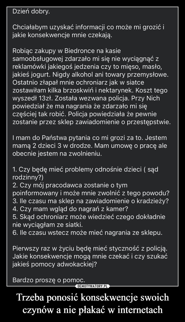 Trzeba ponosić konsekwencje swoich czynów a nie płakać w internetach –  Dzień dobry.Chciałabym uzyskać informacji co może mi grozić ijakie konsekwencje mnie czekają.Robiąc zakupy w Biedronce na kasiesamoobsługowej zdarzało mi się nie wyciągnąć zreklamówki jakiegoś jedzenia czy to mięso, masło,jakieś jogurt. Nigdy alkohol ani towary przemysłowe.Ostatnio złapał mnie ochroniarz jak w siatcezostawiłam kilka brzoskwiń i nektarynek. Koszt tegowyszedł 13zł. Została wezwana policja. Przy Nichpowiedział że ma nagrania że zdarzało mi sięczęściej tak robić. Policja powiedziała że pewniezostanie przez sklep zawiadomienie o przestępstwie.I mam do Państwa pytania co mi grozi za to. Jestemmamą 2 dzieci 3 w drodze. Mam umowę o pracę aleobecnie jestem na zwolnieniu.1. Czy będę mieć problemy odnośnie dzieci ( sądrodzinny?)2. Czy mój pracodawca zostanie o tympoinformowany i może mnie zwolnić z tego powodu?3. Ile czasu ma sklep na zawiadomienie o kradzieży?4. Czy mam wgląd do nagrań z kamer?5. Skąd ochroniarz może wiedzieć czego dokładnienie wyciągłam ze siatki.6. Ile czasu wstecz może mieć nagrania ze sklepu.Pierwszy raz w życiu będę mieć styczność z policją.Jakie konsekwencje mogą mnie czekać i czy szukaćjakieś pomocy adwokackiej?Bardzo proszę o pomoc.